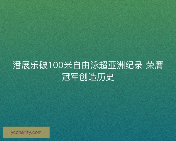 潘展乐破100米自由泳超亚洲纪录 荣膺冠军创造历史